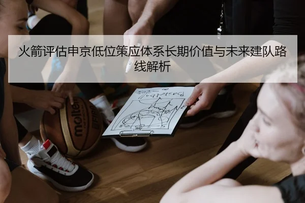火箭评估申京低位策应体系长期价值与未来建队路线解析